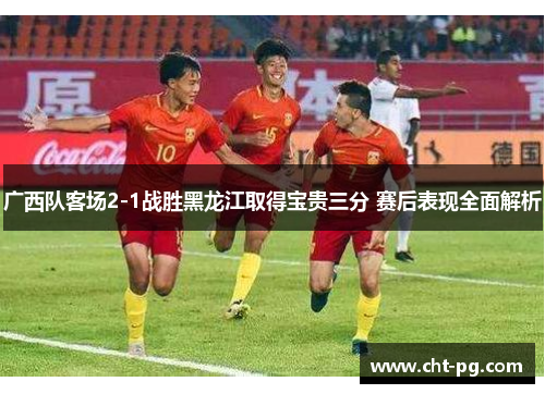 广西队客场2-1战胜黑龙江取得宝贵三分 赛后表现全面解析