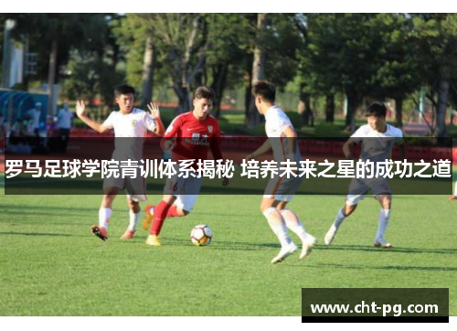 罗马足球学院青训体系揭秘 培养未来之星的成功之道