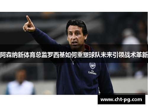 阿森纳新体育总监罗西基如何重塑球队未来引领战术革新 阿森纳新体育总监罗西基如何重塑球队未来引领战术革新