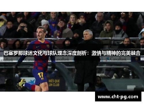 巴塞罗那球迷文化与球队理念深度剖析：激情与精神的完美融合