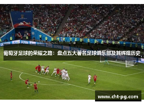葡萄牙足球的荣耀之路：盘点五大著名足球俱乐部及其辉煌历史