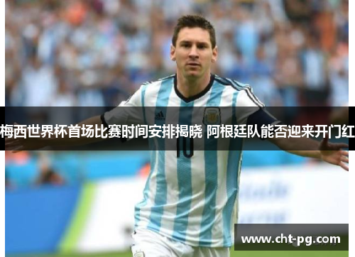 梅西世界杯首场比赛时间安排揭晓 阿根廷队能否迎来开门红