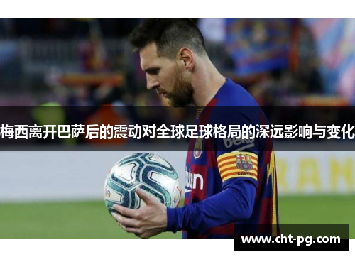 梅西离开巴萨后的震动对全球足球格局的深远影响与变化