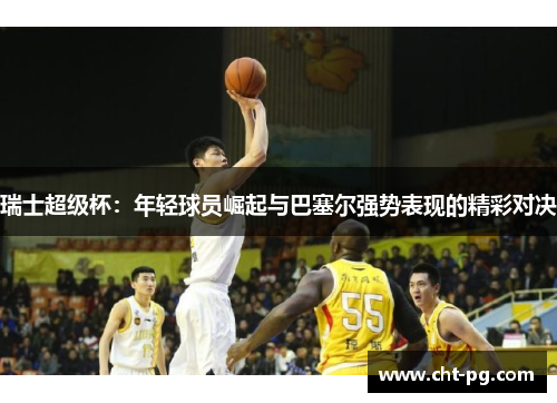 瑞士超级杯：年轻球员崛起与巴塞尔强势表现的精彩对决