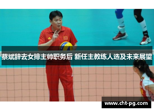 蔡斌辞去女排主帅职务后 新任主教练人选及未来展望