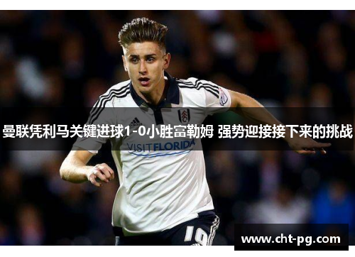 曼联凭利马关键进球1-0小胜富勒姆 强势迎接接下来的挑战