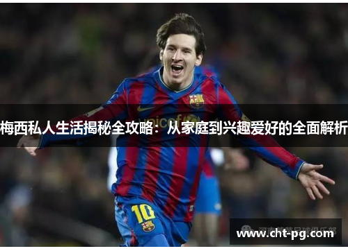 梅西私人生活揭秘全攻略：从家庭到兴趣爱好的全面解析