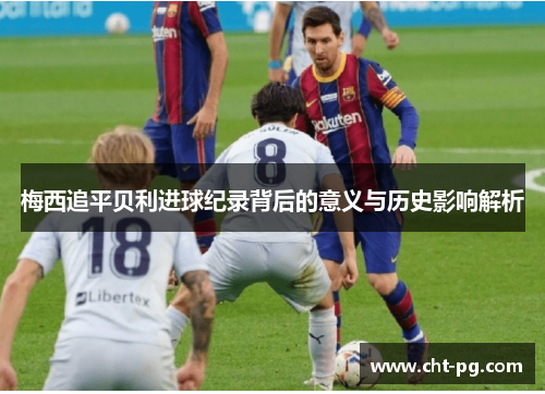 梅西追平贝利进球纪录背后的意义与历史影响解析 梅西追平贝利进球纪录背后的意义与历史影响解析