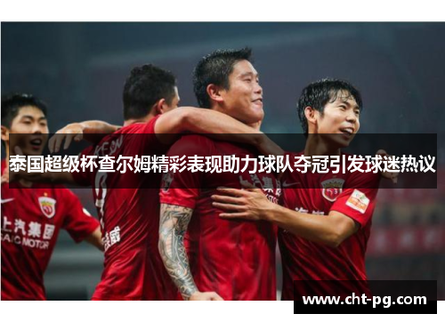 泰国超级杯查尔姆精彩表现助力球队夺冠引发球迷热议