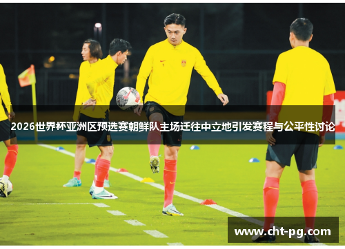 2026世界杯亚洲区预选赛朝鲜队主场迁往中立地引发赛程与公平性讨论