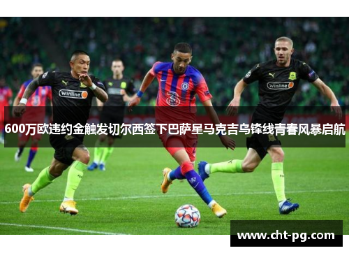 600万欧违约金触发切尔西签下巴萨星马克吉乌锋线青春风暴启航