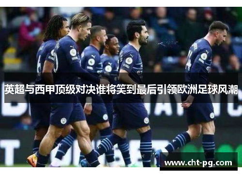英超与西甲顶级对决谁将笑到最后引领欧洲足球风潮 英超与西甲顶级对决谁将笑到最后引领欧洲足球风潮