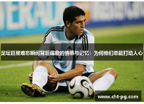 足坛巨星难忘瞬间背后蕴藏的情感与记忆：为何他们总能打动人心