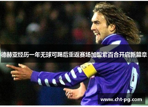德赫亚经历一年无球可踢后重返赛场加盟紫百合开启新篇章