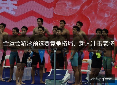 全运会游泳预选赛竞争格局，新人冲击老将